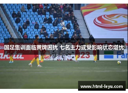 国足集训面临黄牌困扰 七名主力或受影响状态堪忧