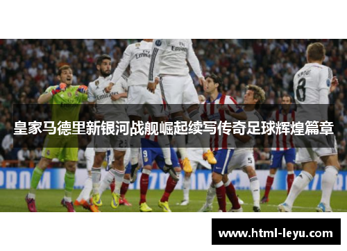 皇家马德里新银河战舰崛起续写传奇足球辉煌篇章