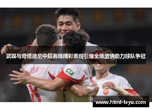 武磊与奇塔迪尼中超赛场精彩表现引爆全场激情助力球队争冠