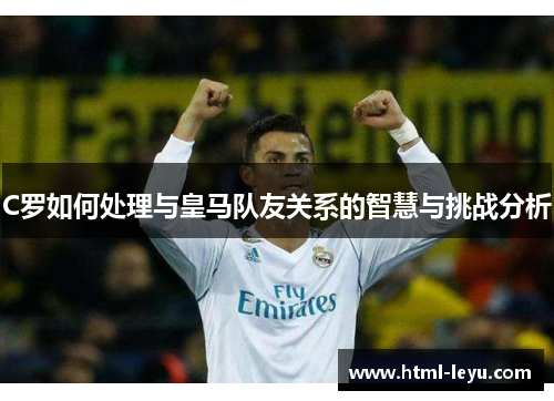 C罗如何处理与皇马队友关系的智慧与挑战分析