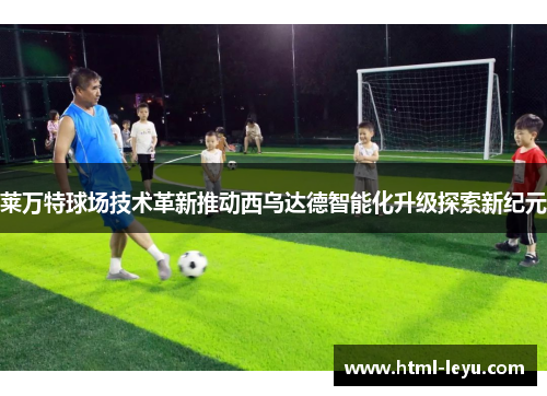 莱万特球场技术革新推动西乌达德智能化升级探索新纪元