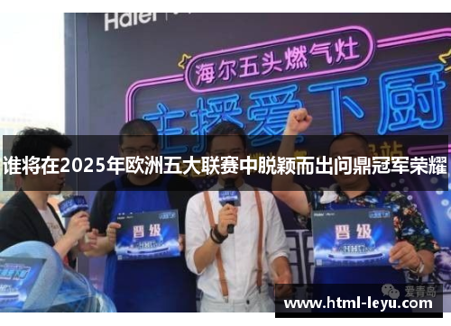 谁将在2025年欧洲五大联赛中脱颖而出问鼎冠军荣耀 谁将在2025年欧洲五大联赛中脱颖而出问鼎冠军荣耀