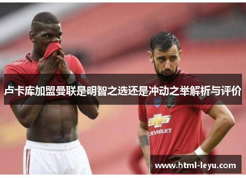 卢卡库加盟曼联是明智之选还是冲动之举解析与评价 卢卡库加盟曼联是明智之选还是冲动之举解析与评价