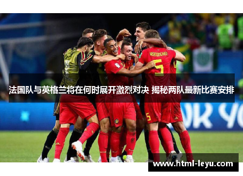 法国队与英格兰将在何时展开激烈对决 揭秘两队最新比赛安排