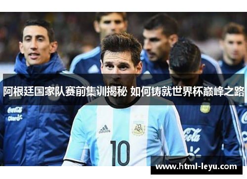 阿根廷国家队赛前集训揭秘 如何铸就世界杯巅峰之路