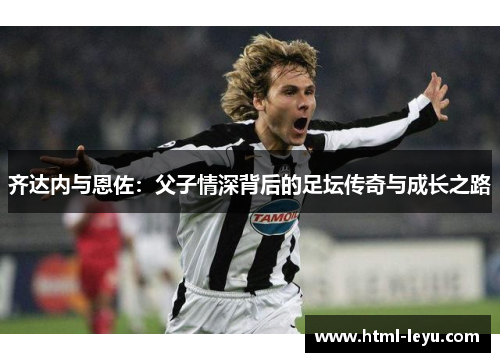 齐达内与恩佐：父子情深背后的足坛传奇与成长之路